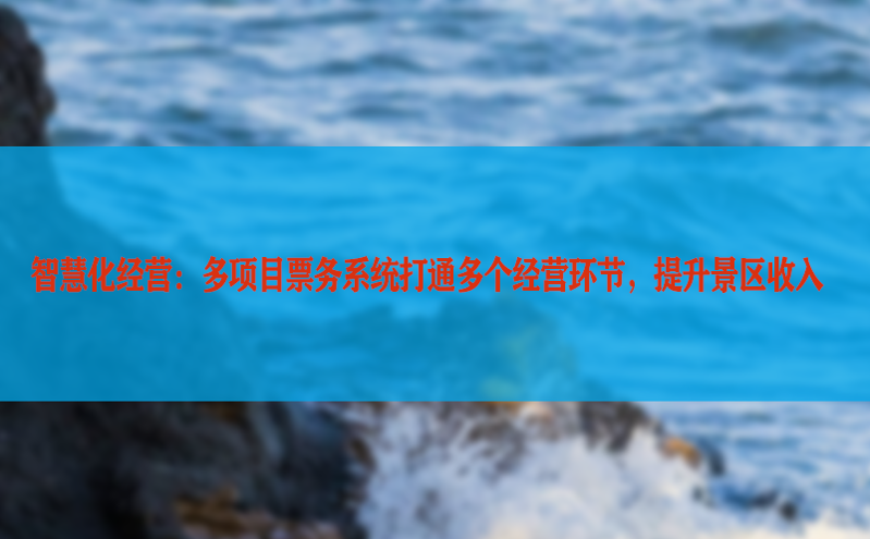 智慧化经营:多项目票务系统打通多个经营环节,提升景区收入 智慧化经营:多项目票务系统打通多个经营环节,提升景区收入