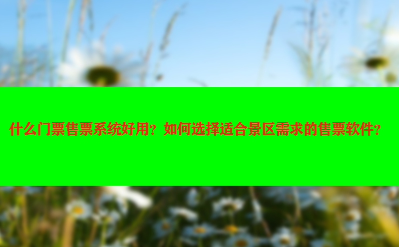 什么门票售票系统好用？如何选择适合景区需求的售票软件？